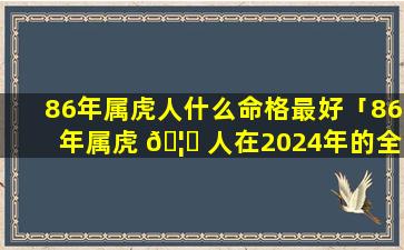 86年属虎人什么命格最好「86年属虎 🦆 人在2024年的全 🐼 年运势」